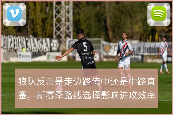 狼队反击是走边路传中还是中路直塞，新赛季路线选择影响进攻效率