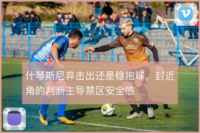 什琴斯尼弃击出还是稳抱球，封近角的判断主导禁区安全感