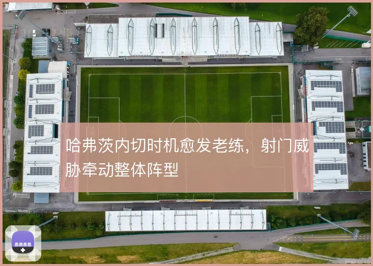 哈弗茨内切时机愈发老练，射门威胁牵动整体阵型
