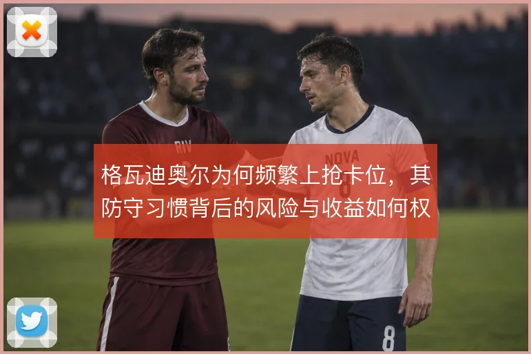 格瓦迪奥尔为何频繁上抢卡位，其防守习惯背后的风险与收益如何权衡