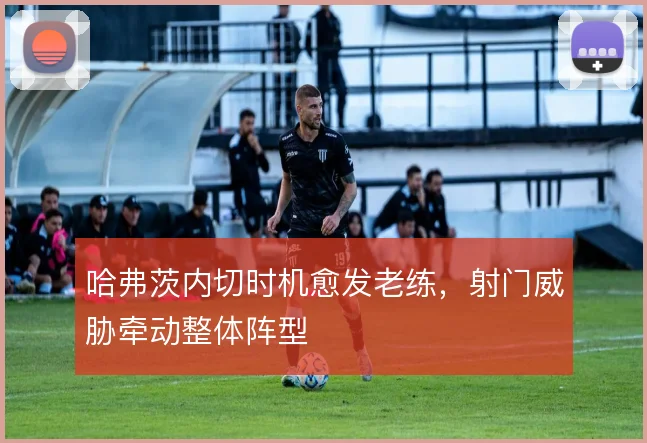 哈弗茨内切时机愈发老练,射门威胁牵动整体阵型