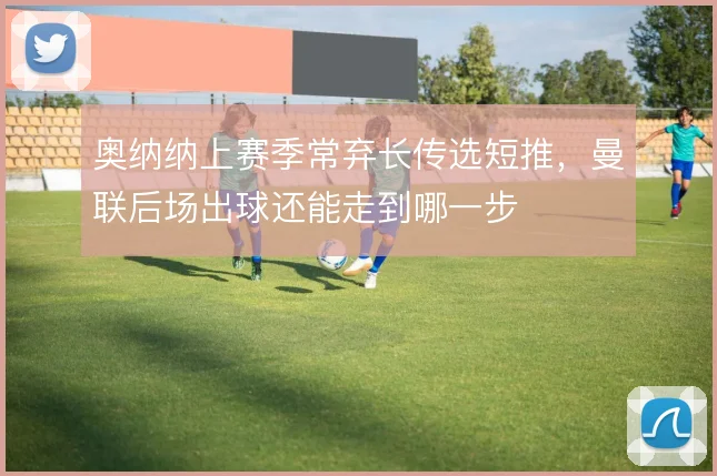 奥纳纳上赛季常弃长传选短推,曼联后场出球还能走到哪一步