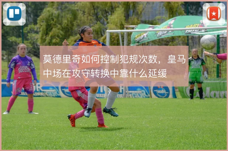 莫德里奇如何控制犯规次数，皇马中场在攻守转换中靠什么延缓