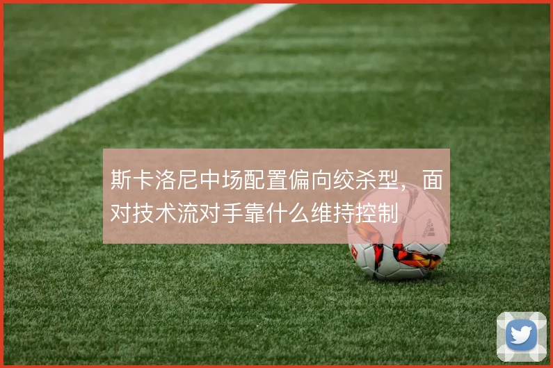 斯卡洛尼中场配置偏向绞杀型,面对技术流对手靠什么维持控制