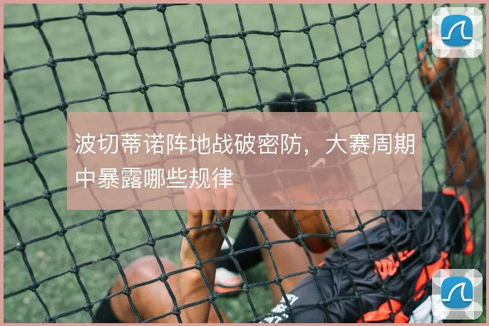 波切蒂诺阵地战破密防,大赛周期中暴露哪些规律