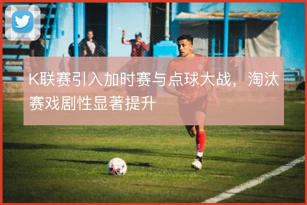 K联赛引入加时赛与点球大战,淘汰赛戏剧性显著提升