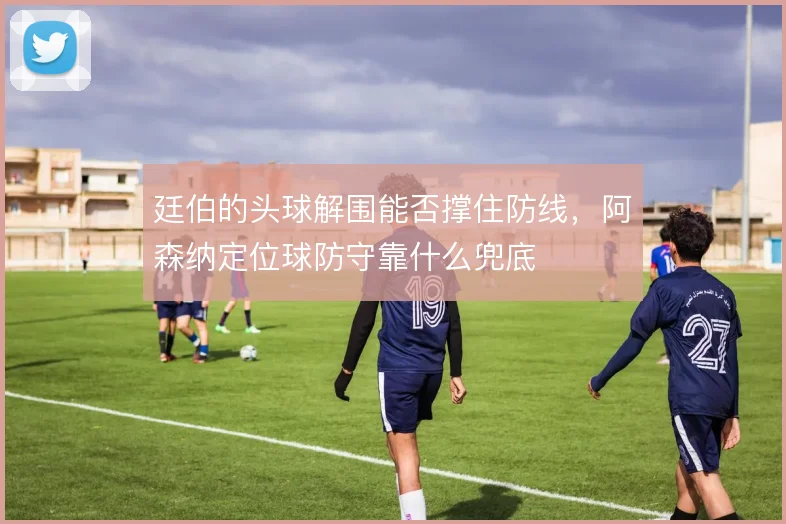 廷伯的头球解围能否撑住防线，阿森纳定位球防守靠什么兜底
