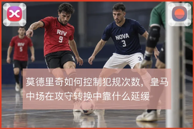 莫德里奇如何控制犯规次数，皇马中场在攻守转换中靠什么延缓