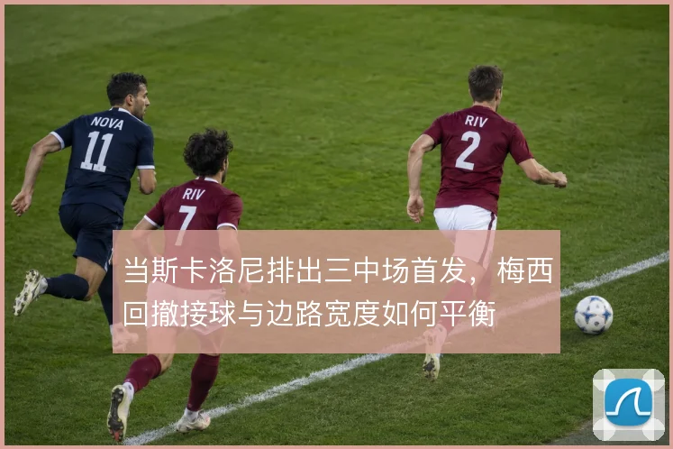 当斯卡洛尼排出三中场首发,梅西回撤接球与边路宽度如何平衡