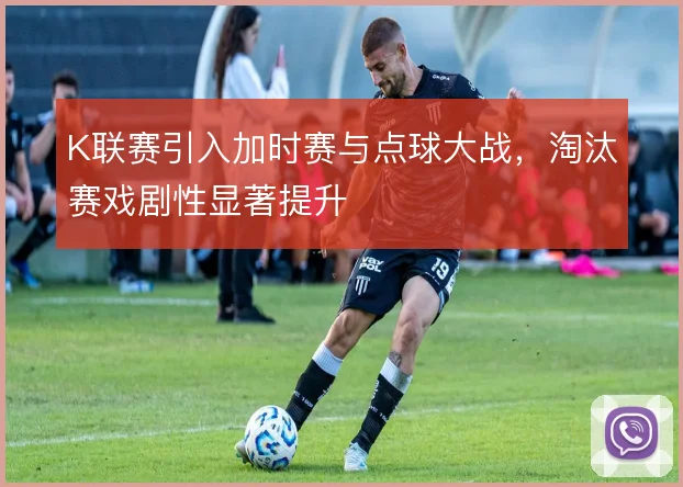 K联赛引入加时赛与点球大战，淘汰赛戏剧性显著提升