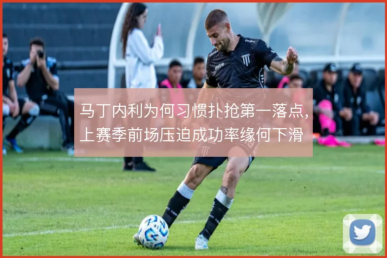 马丁内利为何习惯扑抢第一落点,上赛季前场压迫成功率缘何下滑